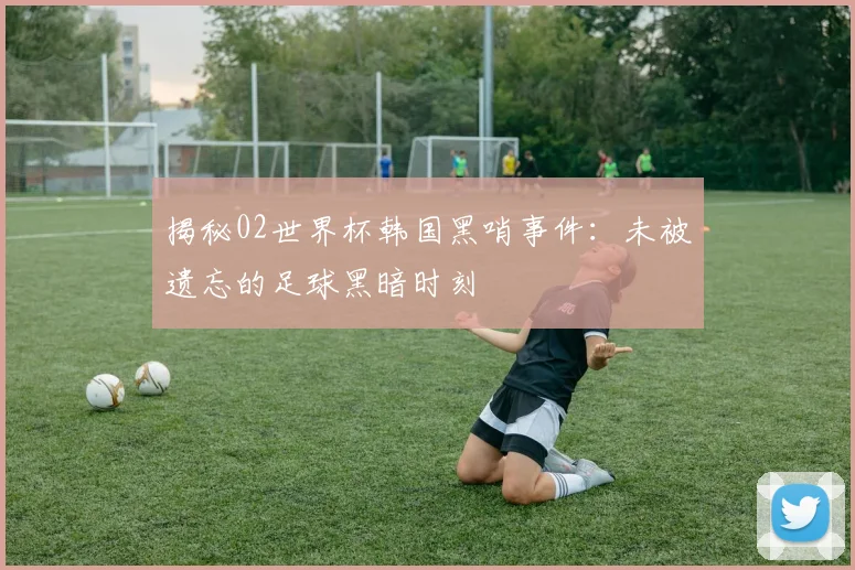 揭秘02世界杯韩国黑哨事件：未被遗忘的足球黑暗时刻