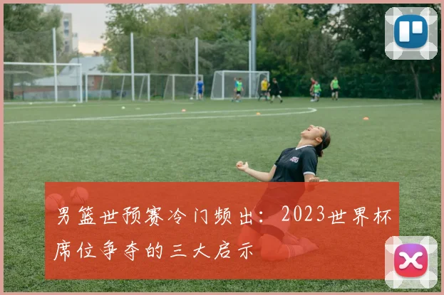 男篮世预赛冷门频出：2023世界杯席位争夺的三大启示