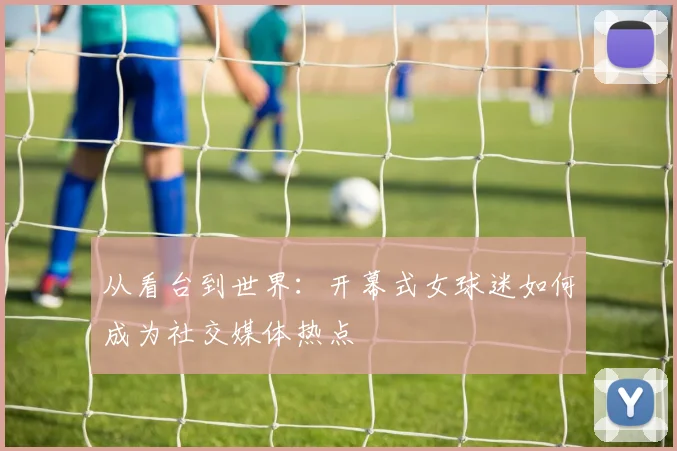 从看台到世界：开幕式女球迷如何成为社交媒体热点