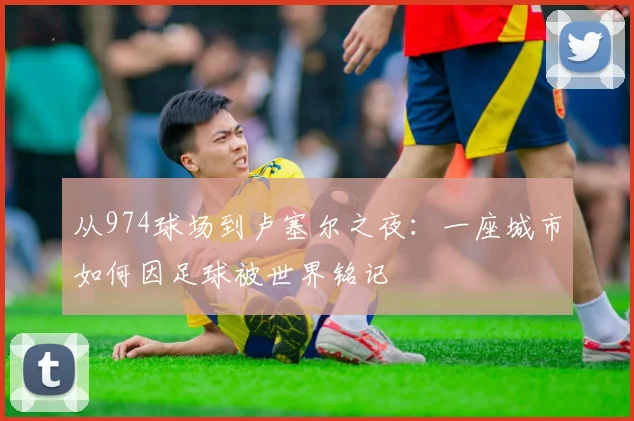 从974球场到卢塞尔之夜:一座城市如何因足球被世界铭记