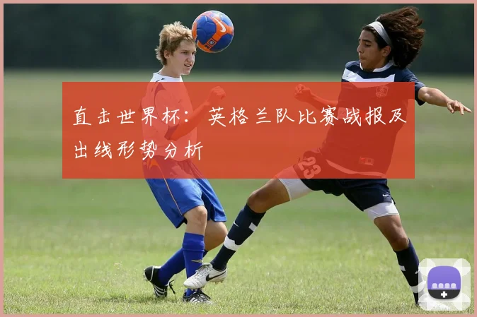 直击世界杯:英格兰队比赛战报及出线形势分析