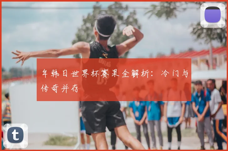 年韩日世界杯赛果全解析：冷门与传奇并存