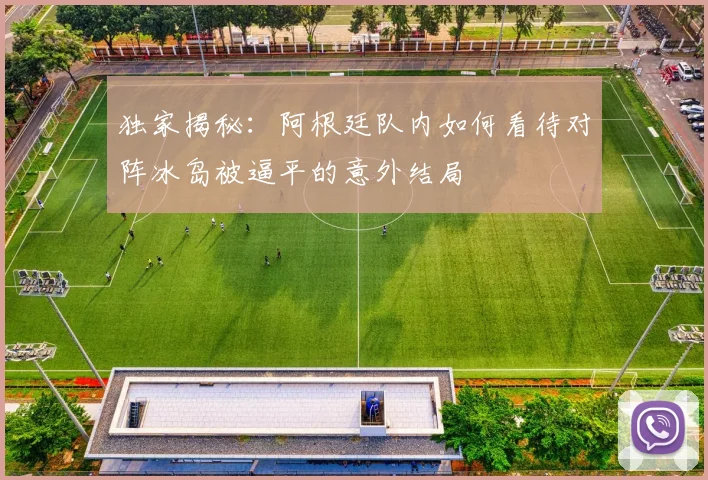 独家揭秘：阿根廷队内如何看待对阵冰岛被逼平的意外结局