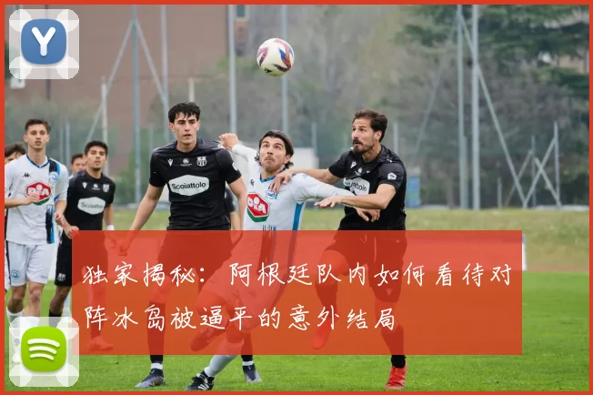 独家揭秘：阿根廷队内如何看待对阵冰岛被逼平的意外结局
