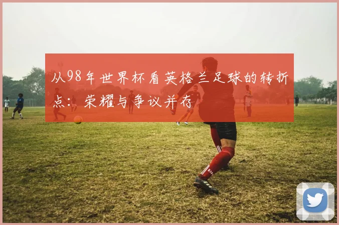 从98年世界杯看英格兰足球的转折点:荣耀与争议并存