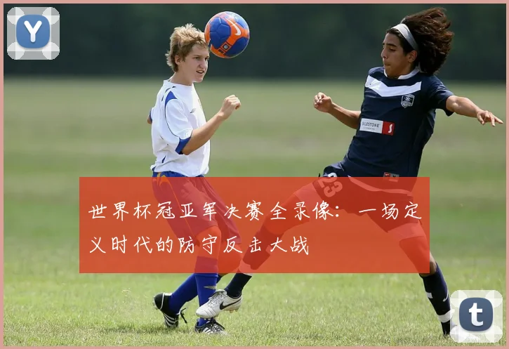 世界杯冠亚军决赛全录像:一场定义时代的防守反击大战