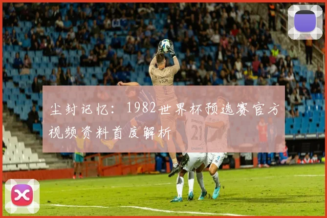 尘封记忆:1982世界杯预选赛官方视频资料首度解析