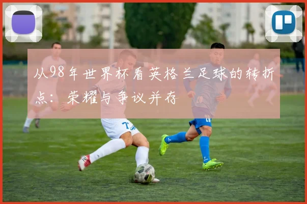 从98年世界杯看英格兰足球的转折点:荣耀与争议并存